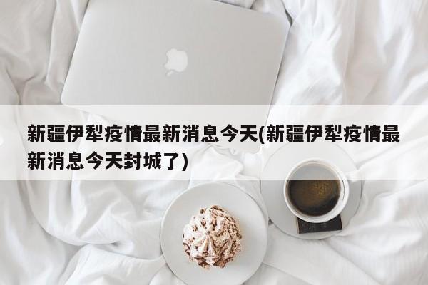 新疆伊犁疫情最新消息今天(新疆伊犁疫情最新消息今天封城了)