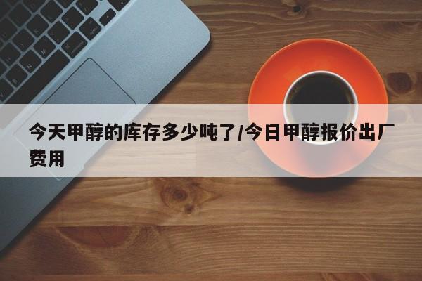 今天甲醇的库存多少吨了/今日甲醇报价出厂费用