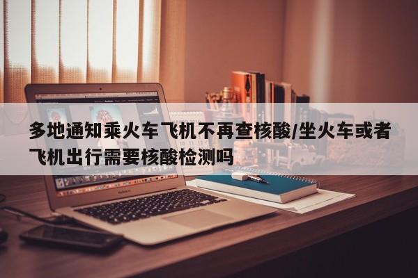 多地通知乘火车飞机不再查核酸/坐火车或者飞机出行需要核酸检测吗