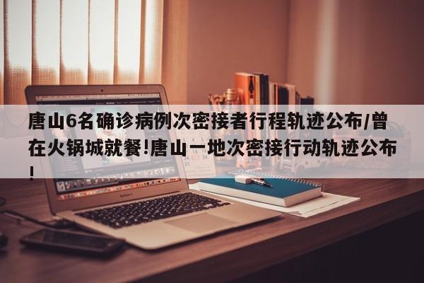 唐山6名确诊病例次密接者行程轨迹公布/曾在火锅城就餐!唐山一地次密接行动轨迹公布!