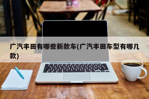 广汽丰田有哪些新款车(广汽丰田车型有哪几款)