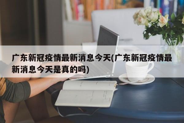 广东新冠疫情最新消息今天(广东新冠疫情最新消息今天是真的吗)