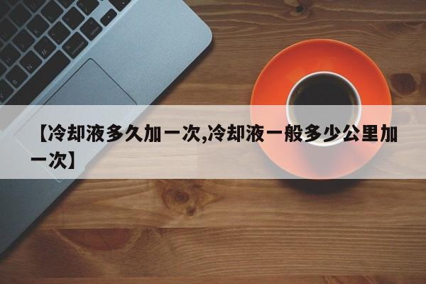 【冷却液多久加一次,冷却液一般多少公里加一次】