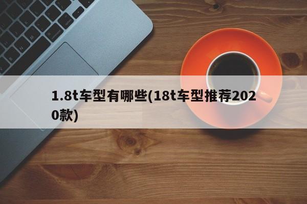 1.8t车型有哪些(18t车型推荐2020款)