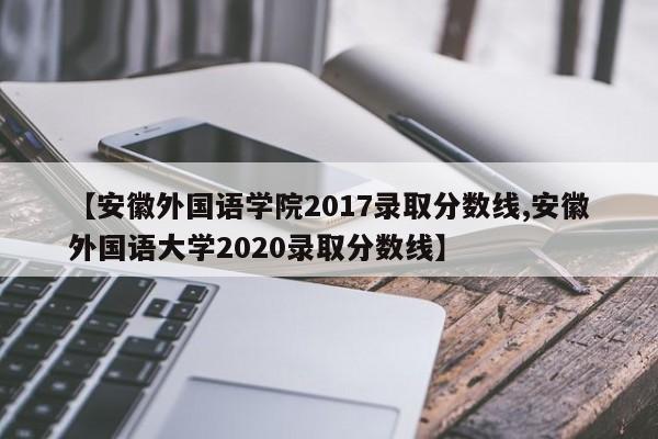 【安徽外国语学院2017录取分数线,安徽外国语大学2020录取分数线】