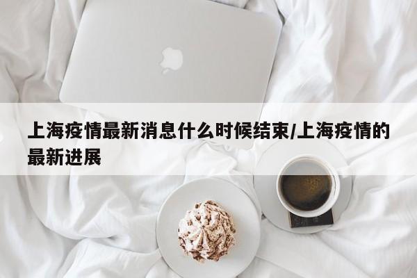 上海疫情最新消息什么时候结束/上海疫情的最新进展