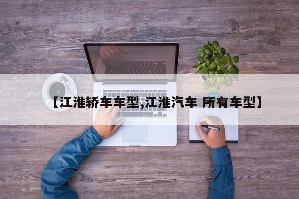 【江淮轿车车型,江淮汽车 所有车型】