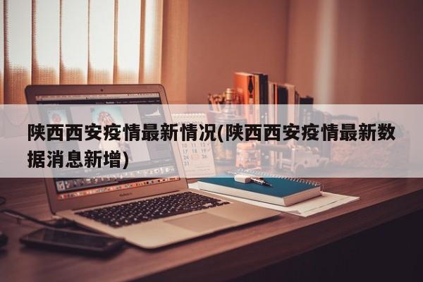 陕西西安疫情最新情况(陕西西安疫情最新数据消息新增)