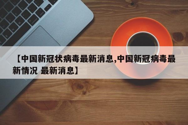 【中国新冠状病毒最新消息,中国新冠病毒最新情况 最新消息】