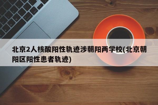 北京2人核酸阳性轨迹涉朝阳两学校(北京朝阳区阳性患者轨迹)