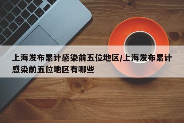 上海发布累计感染前五位地区/上海发布累计感染前五位地区有哪些