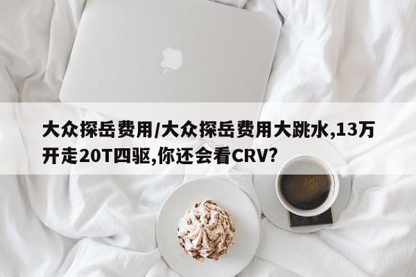大众探岳费用/大众探岳费用大跳水,13万开走20T四驱,你还会看CRV?
