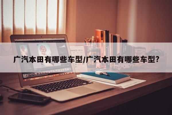广汽本田有哪些车型/广汽本田有哪些车型?