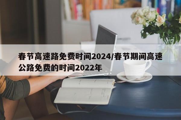 春节高速路免费时间2024/春节期间高速公路免费的时间2022年