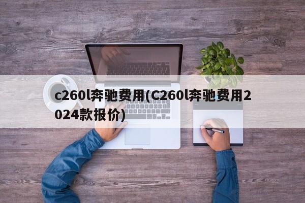 c260l奔驰费用(C260l奔驰费用2024款报价)