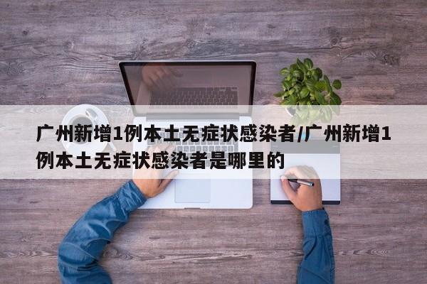 广州新增1例本土无症状感染者/广州新增1例本土无症状感染者是哪里的
