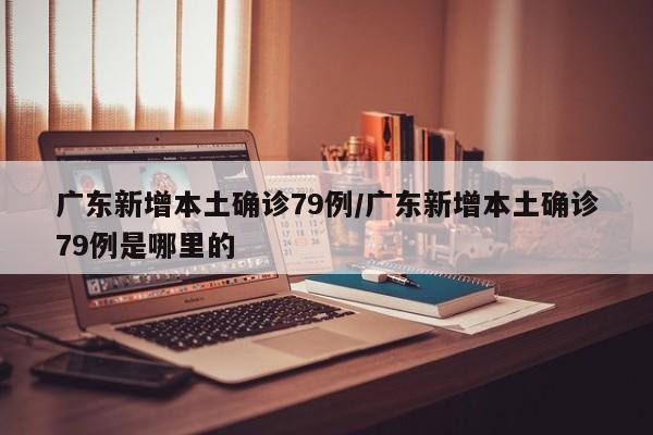 广东新增本土确诊79例/广东新增本土确诊79例是哪里的