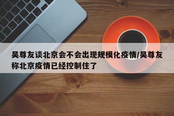 吴尊友谈北京会不会出现规模化疫情/吴尊友称北京疫情已经控制住了
