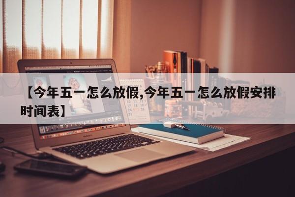 【今年五一怎么放假,今年五一怎么放假安排时间表】
