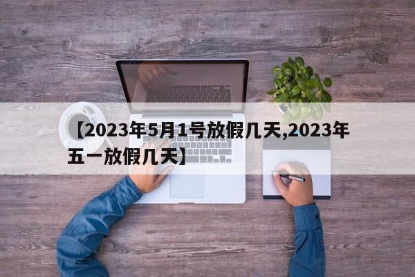 【2023年5月1号放假几天,2023年五一放假几天】