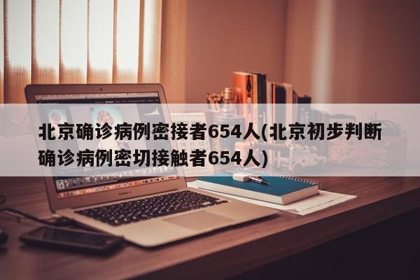 北京确诊病例密接者654人(北京初步判断确诊病例密切接触者654人)