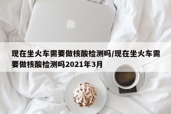 现在坐火车需要做核酸检测吗/现在坐火车需要做核酸检测吗2021年3月