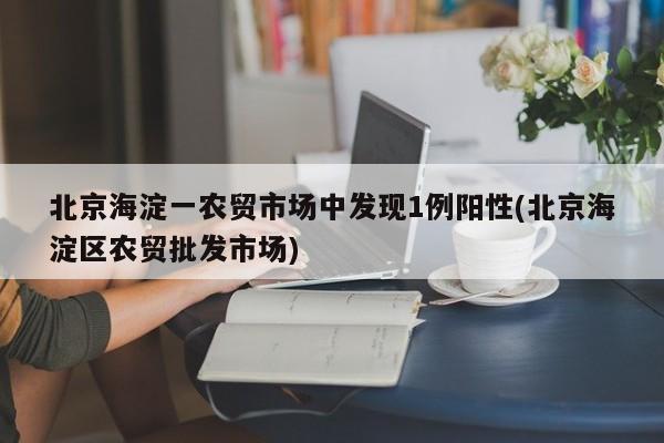 北京海淀一农贸市场中发现1例阳性(北京海淀区农贸批发市场)