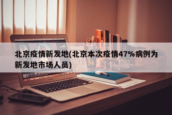 北京疫情新发地(北京本次疫情47%病例为新发地市场人员)