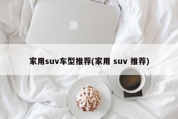 家用suv车型推荐(家用 suv 推荐)