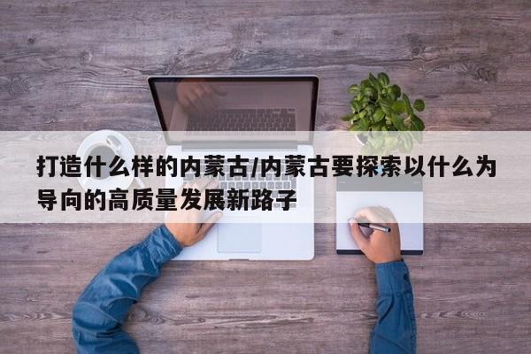 打造什么样的内蒙古/内蒙古要探索以什么为导向的高质量发展新路子