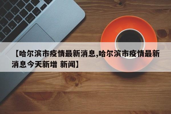 【哈尔滨市疫情最新消息,哈尔滨市疫情最新消息今天新增 新闻】