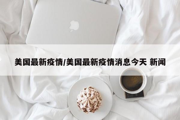 美国最新疫情/美国最新疫情消息今天 新闻