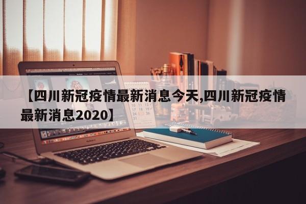 【四川新冠疫情最新消息今天,四川新冠疫情最新消息2020】