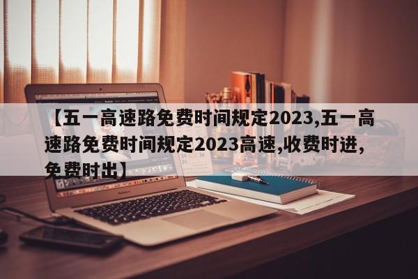 【五一高速路免费时间规定2023,五一高速路免费时间规定2023高速,收费时进,免费时出】