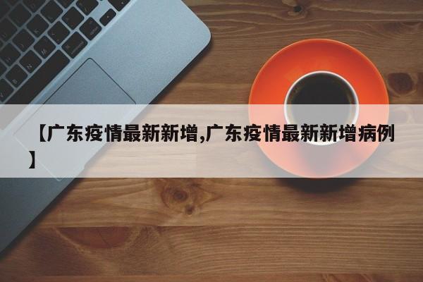 【广东疫情最新新增,广东疫情最新新增病例】