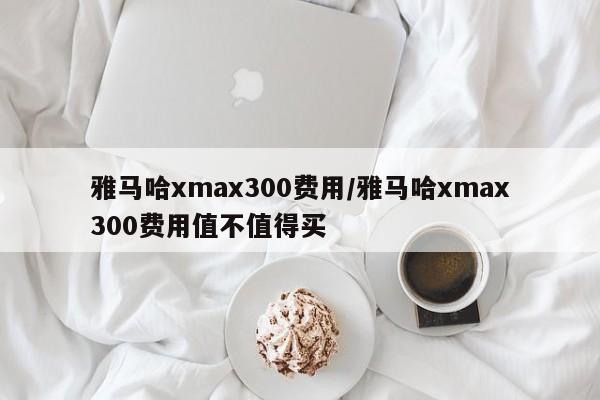 雅马哈xmax300费用/雅马哈xmax300费用值不值得买