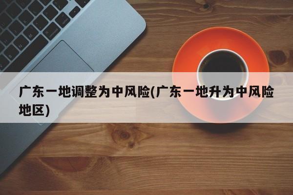 广东一地调整为中风险(广东一地升为中风险地区)