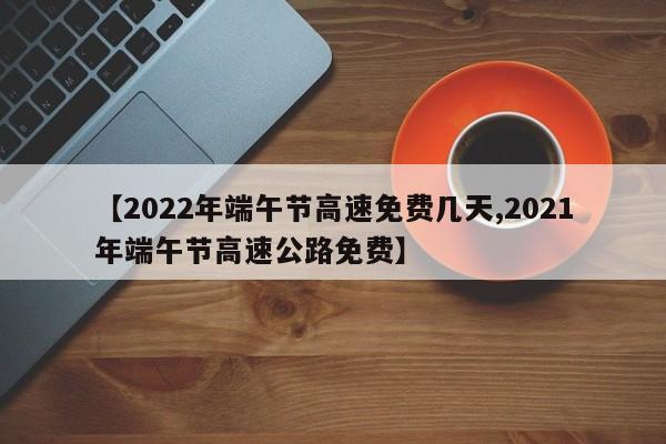 【2022年端午节高速免费几天,2021年端午节高速公路免费】
