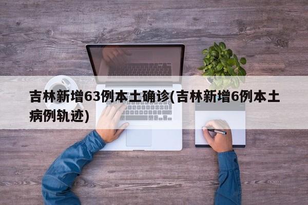 吉林新增63例本土确诊(吉林新增6例本土病例轨迹)