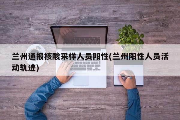 兰州通报核酸采样人员阳性(兰州阳性人员活动轨迹)