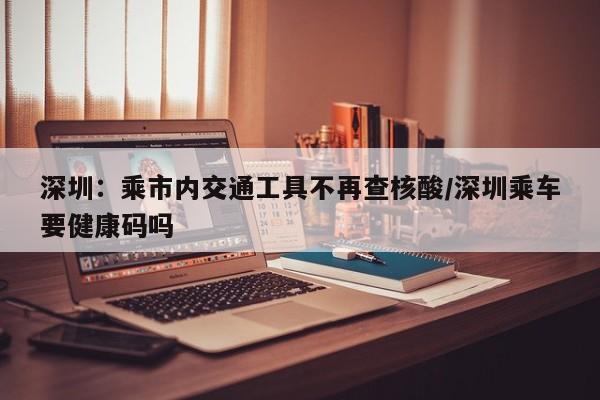 深圳：乘市内交通工具不再查核酸/深圳乘车要健康码吗