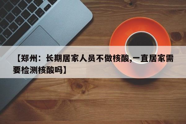 【郑州：长期居家人员不做核酸,一直居家需要检测核酸吗】