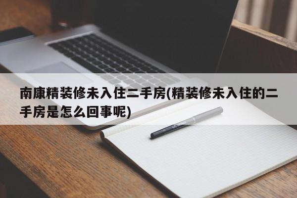 南康精装修未入住二手房(精装修未入住的二手房是怎么回事呢)