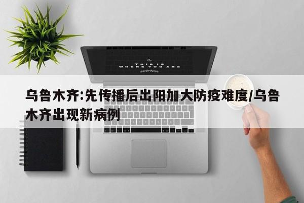 乌鲁木齐:先传播后出阳加大防疫难度/乌鲁木齐出现新病例