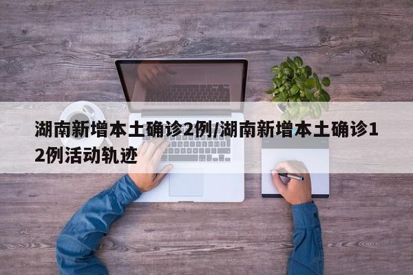 湖南新增本土确诊2例/湖南新增本土确诊12例活动轨迹