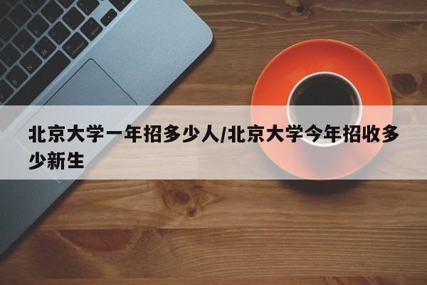北京大学一年招多少人/北京大学今年招收多少新生