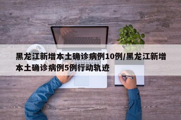 黑龙江新增本土确诊病例10例/黑龙江新增本土确诊病例5例行动轨迹