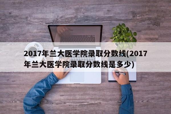 2017年兰大医学院录取分数线(2017年兰大医学院录取分数线是多少)