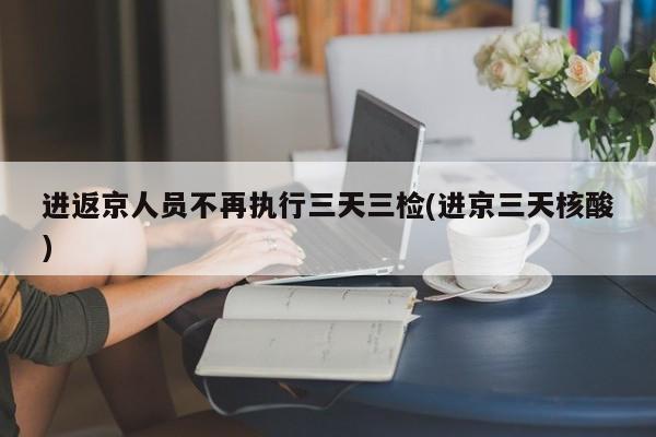 进返京人员不再执行三天三检(进京三天核酸)