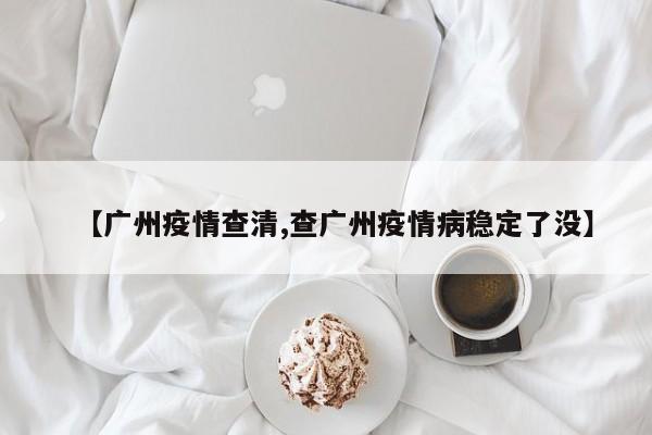 【广州疫情查清,查广州疫情病稳定了没】